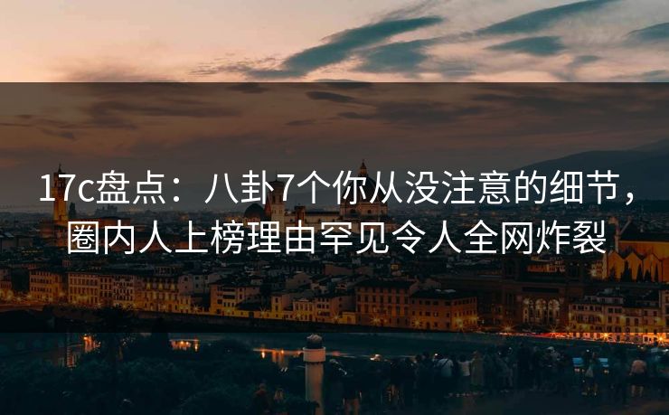 17c盘点：八卦7个你从没注意的细节，圈内人上榜理由罕见令人全网炸裂