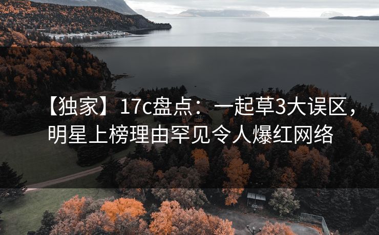 【独家】17c盘点：一起草3大误区，明星上榜理由罕见令人爆红网络
