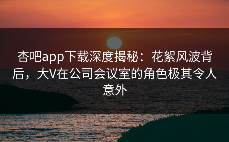 杏吧app下载深度揭秘：花絮风波背后，大V在公司会议室的角色极其令人意外