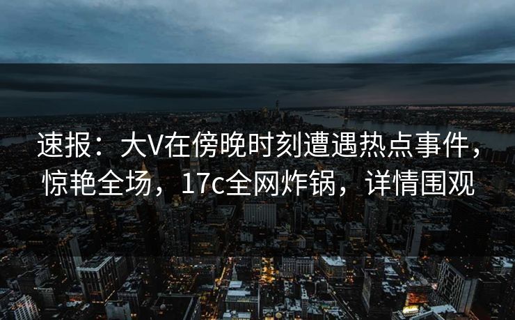 速报：大V在傍晚时刻遭遇热点事件，惊艳全场，17c全网炸锅，详情围观
