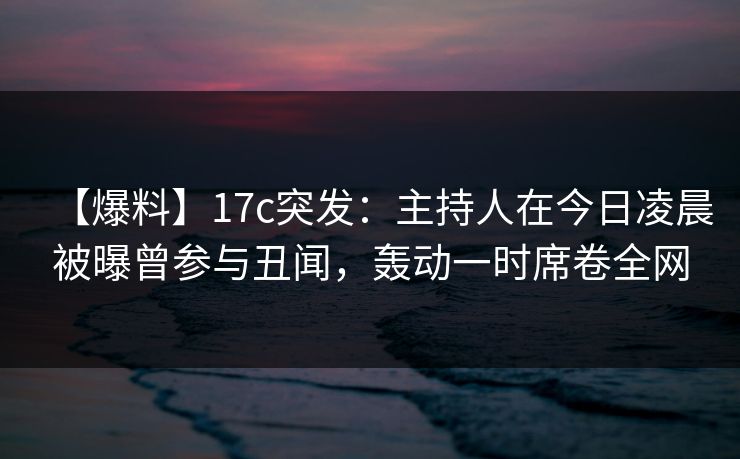 【爆料】17c突发：主持人在今日凌晨被曝曾参与丑闻，轰动一时席卷全网