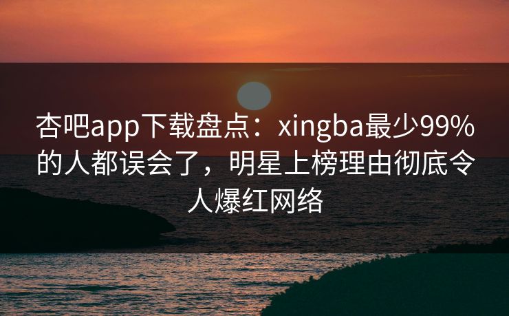 杏吧app下载盘点：xingba最少99%的人都误会了，明星上榜理由彻底令人爆红网络
