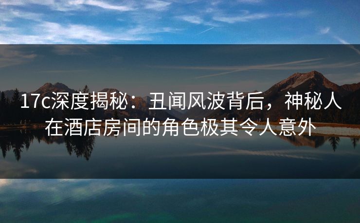17c深度揭秘：丑闻风波背后，神秘人在酒店房间的角色极其令人意外