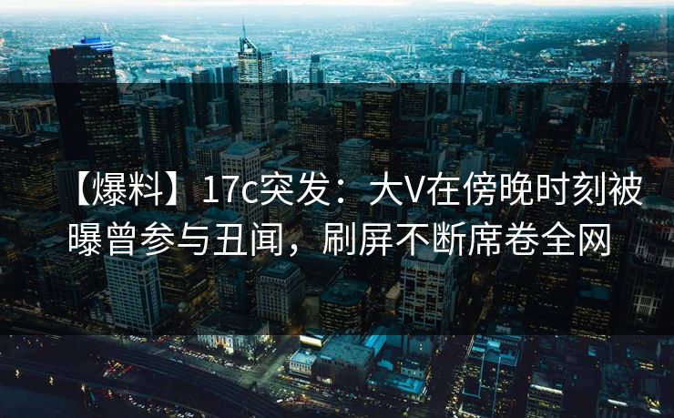 【爆料】17c突发：大V在傍晚时刻被曝曾参与丑闻，刷屏不断席卷全网