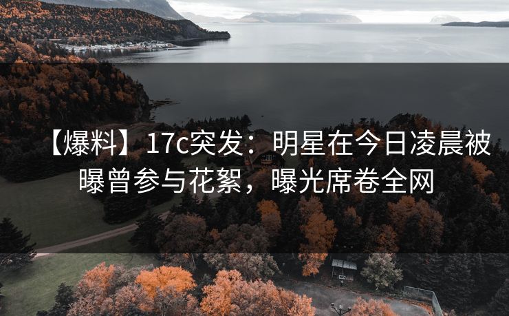 【爆料】17c突发：明星在今日凌晨被曝曾参与花絮，曝光席卷全网