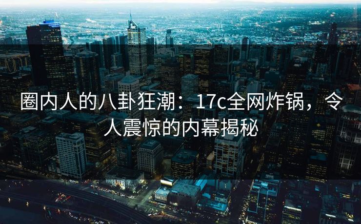 圈内人的八卦狂潮：17c全网炸锅，令人震惊的内幕揭秘