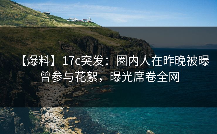 【爆料】17c突发：圈内人在昨晚被曝曾参与花絮，曝光席卷全网