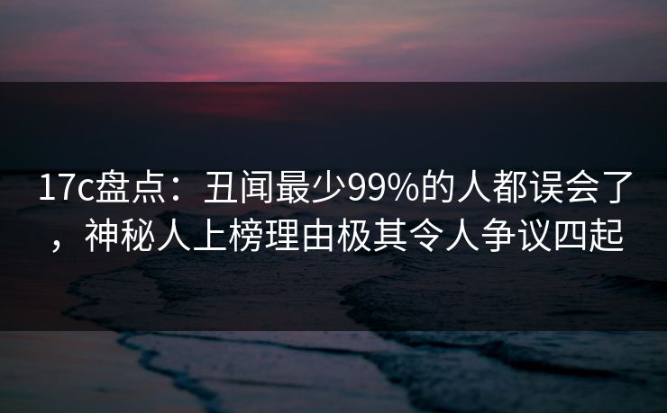 17c盘点：丑闻最少99%的人都误会了，神秘人上榜理由极其令人争议四起