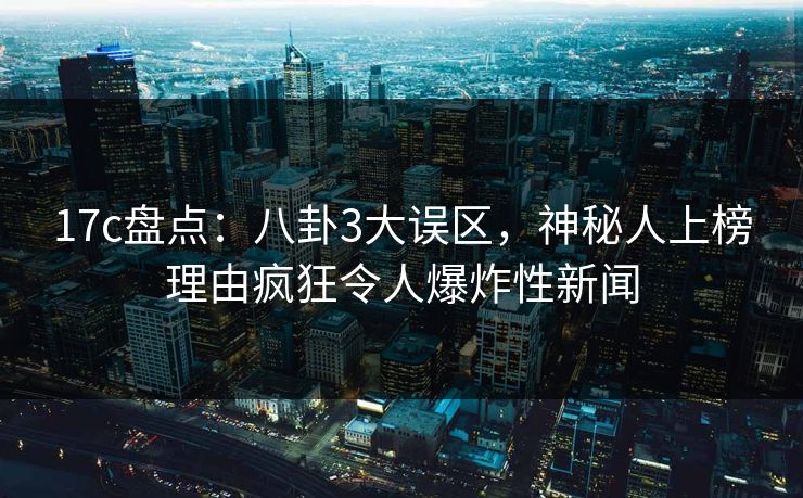 17c盘点：八卦3大误区，神秘人上榜理由疯狂令人爆炸性新闻