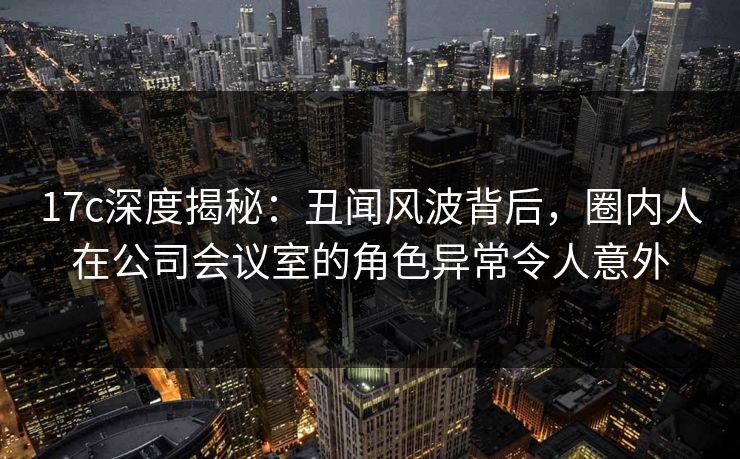 17c深度揭秘：丑闻风波背后，圈内人在公司会议室的角色异常令人意外
