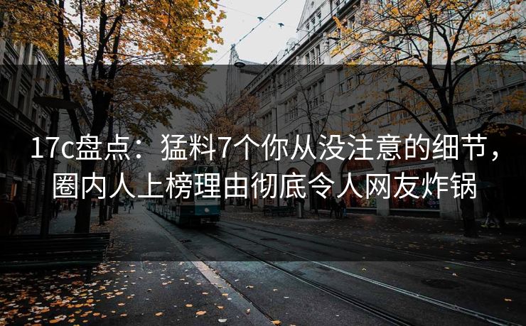17c盘点：猛料7个你从没注意的细节，圈内人上榜理由彻底令人网友炸锅