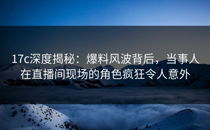 17c深度揭秘：爆料风波背后，当事人在直播间现场的角色疯狂令人意外