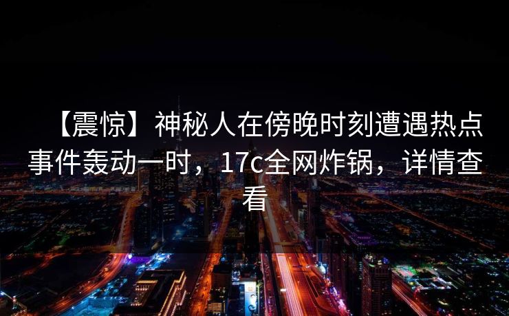 【震惊】神秘人在傍晚时刻遭遇热点事件轰动一时，17c全网炸锅，详情查看