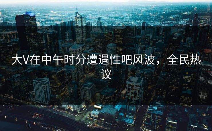 大V在中午时分遭遇性吧风波，全民热议
