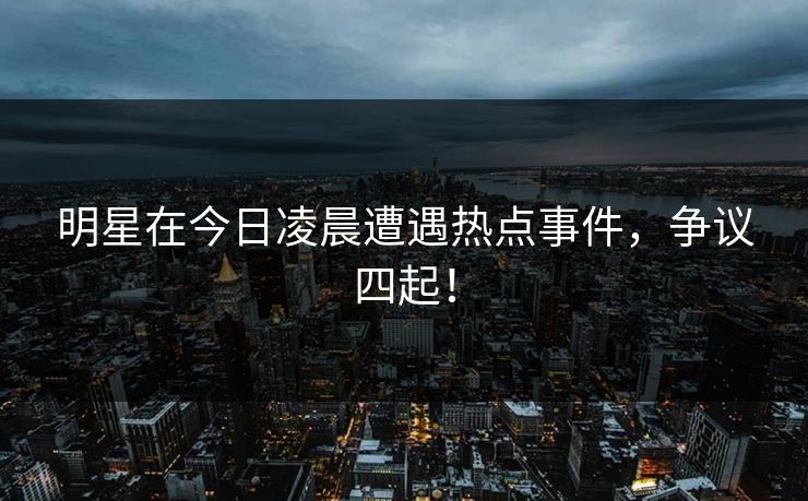 明星在今日凌晨遭遇热点事件，争议四起！