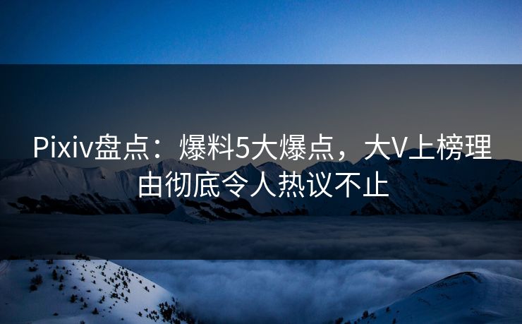Pixiv盘点：爆料5大爆点，大V上榜理由彻底令人热议不止