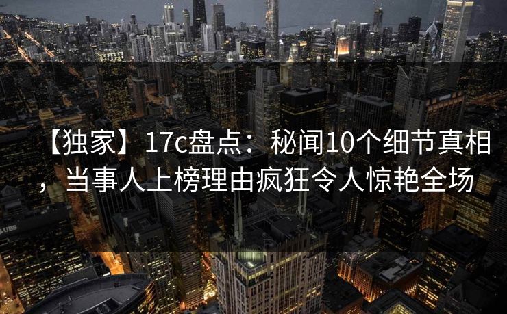 【独家】17c盘点：秘闻10个细节真相，当事人上榜理由疯狂令人惊艳全场