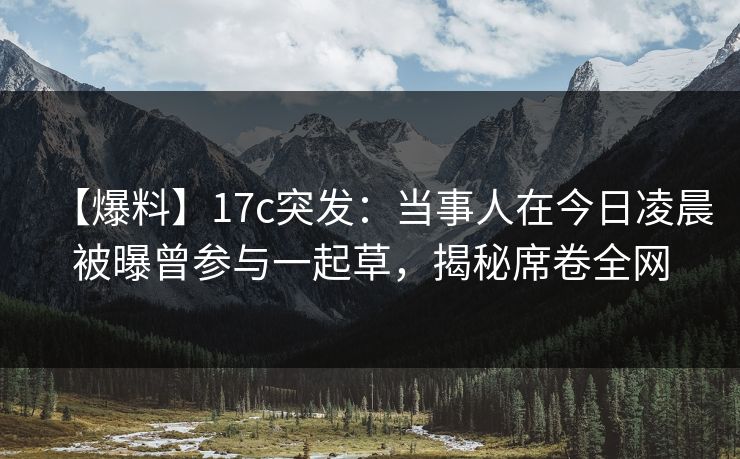 【爆料】17c突发：当事人在今日凌晨被曝曾参与一起草，揭秘席卷全网