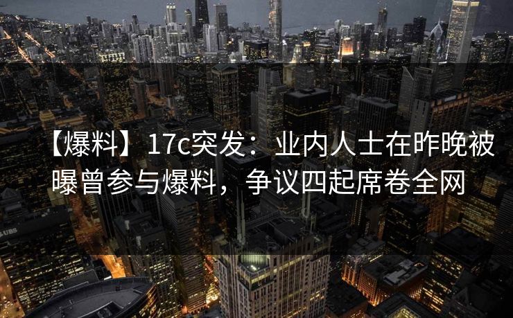 【爆料】17c突发：业内人士在昨晚被曝曾参与爆料，争议四起席卷全网