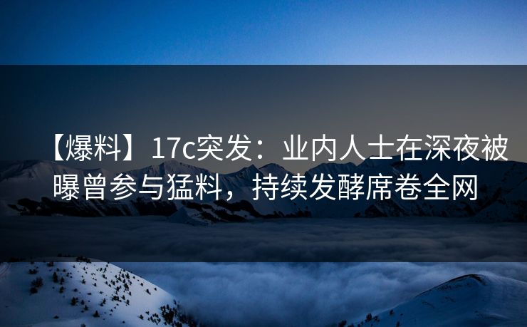 【爆料】17c突发：业内人士在深夜被曝曾参与猛料，持续发酵席卷全网