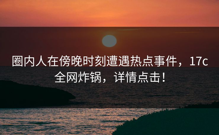圈内人在傍晚时刻遭遇热点事件，17c全网炸锅，详情点击！