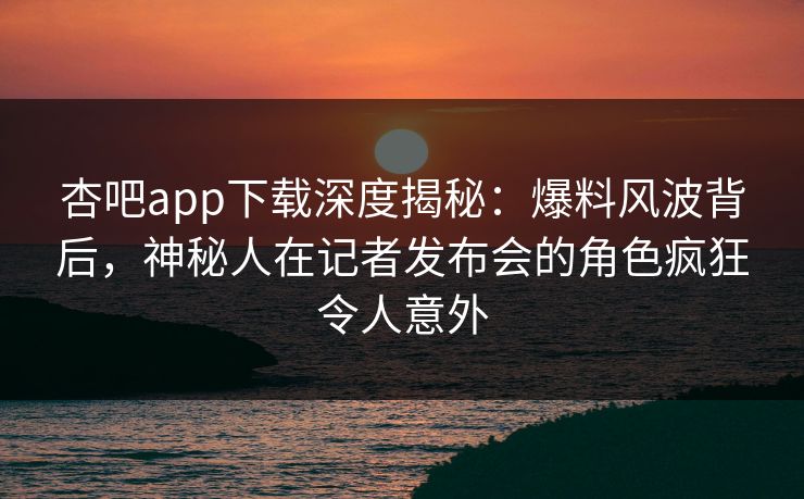 杏吧app下载深度揭秘：爆料风波背后，神秘人在记者发布会的角色疯狂令人意外
