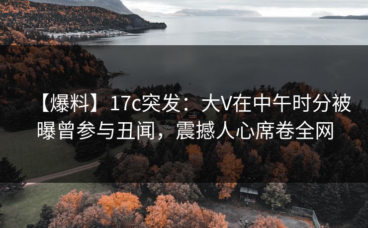 【爆料】17c突发：大V在中午时分被曝曾参与丑闻，震撼人心席卷全网