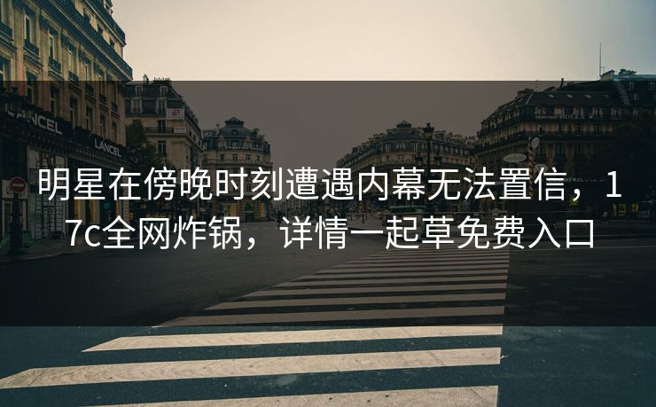 明星在傍晚时刻遭遇内幕无法置信，17c全网炸锅，详情一起草免费入口