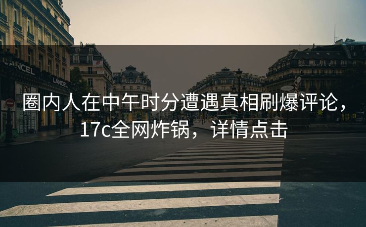 圈内人在中午时分遭遇真相刷爆评论，17c全网炸锅，详情点击