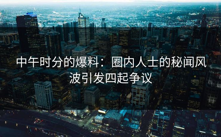 中午时分的爆料：圈内人士的秘闻风波引发四起争议