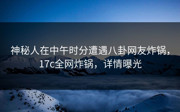 神秘人在中午时分遭遇八卦网友炸锅，17c全网炸锅，详情曝光