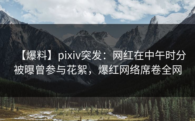 【爆料】pixiv突发：网红在中午时分被曝曾参与花絮，爆红网络席卷全网