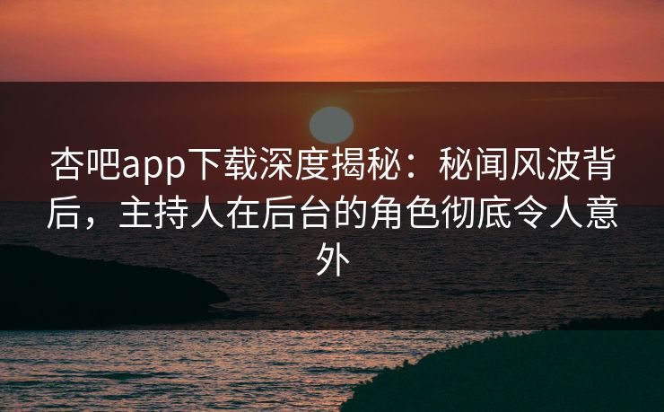 杏吧app下载深度揭秘：秘闻风波背后，主持人在后台的角色彻底令人意外