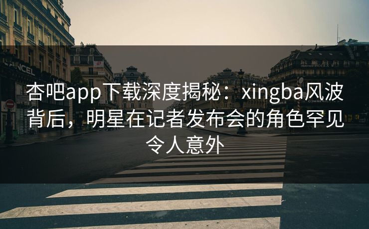 杏吧app下载深度揭秘：xingba风波背后，明星在记者发布会的角色罕见令人意外