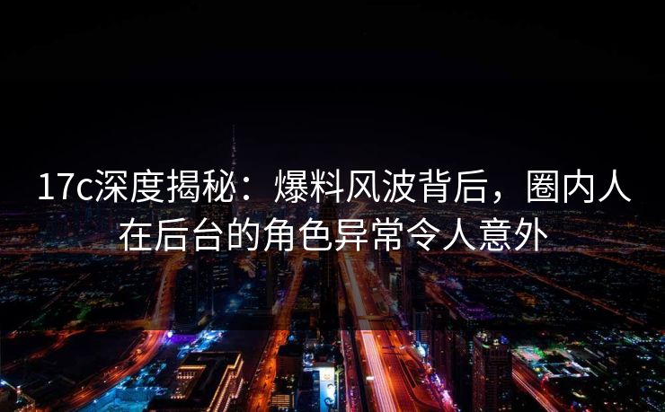 17c深度揭秘：爆料风波背后，圈内人在后台的角色异常令人意外