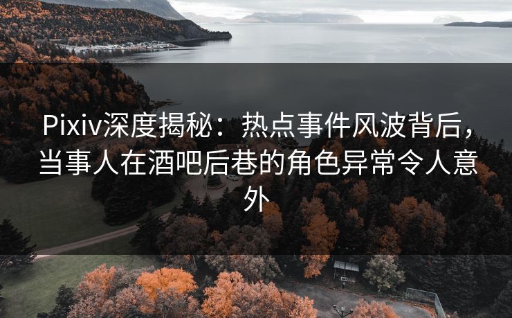 Pixiv深度揭秘：热点事件风波背后，当事人在酒吧后巷的角色异常令人意外