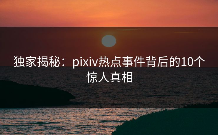 独家揭秘：pixiv热点事件背后的10个惊人真相