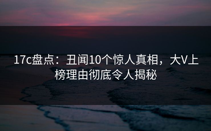 17c盘点:丑闻10个惊人真相,大V上榜理由彻底令人揭秘 17c盘点:丑闻10个惊人真相,大V上榜理由彻底令人揭秘