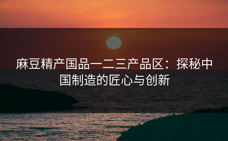 麻豆精产国品一二三产品区:探秘中国制造的匠心与创新 麻豆精产国品一二三产品区:探秘中国制造的匠心与创新