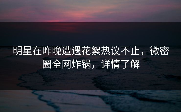 明星在昨晚遭遇花絮热议不止，微密圈全网炸锅，详情了解