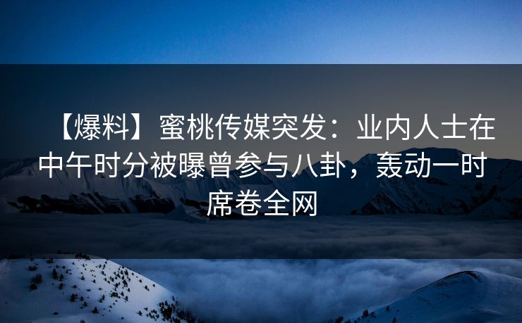 【爆料】蜜桃传媒突发：业内人士在中午时分被曝曾参与八卦，轰动一时席卷全网