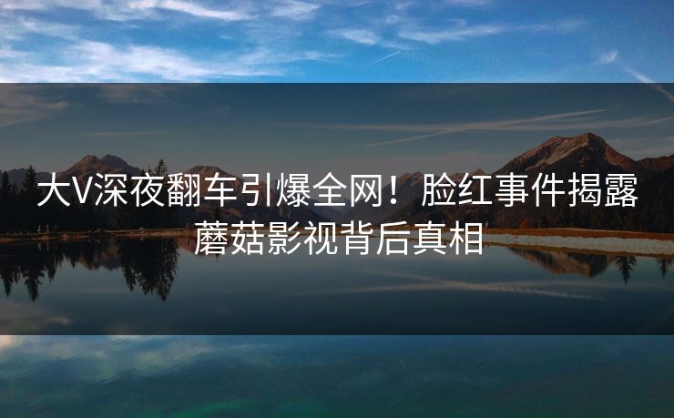 大V深夜翻车引爆全网!脸红事件揭露蘑菇影视背后真相 大V深夜翻车引爆全网!脸红事件揭露蘑菇影视背后真相