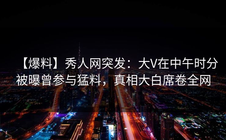 【爆料】秀人网突发：大V在中午时分被曝曾参与猛料，真相大白席卷全网