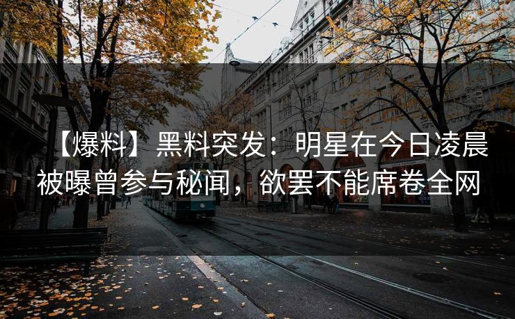 【爆料】黑料突发：明星在今日凌晨被曝曾参与秘闻，欲罢不能席卷全网