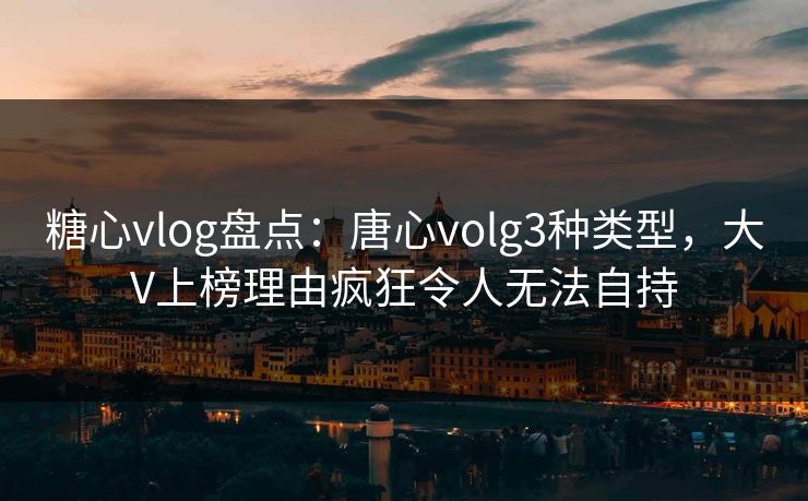 糖心vlog盘点：唐心volg3种类型，大V上榜理由疯狂令人无法自持