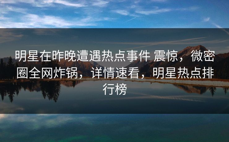 明星在昨晚遭遇热点事件 震惊，微密圈全网炸锅，详情速看，明星热点排行榜