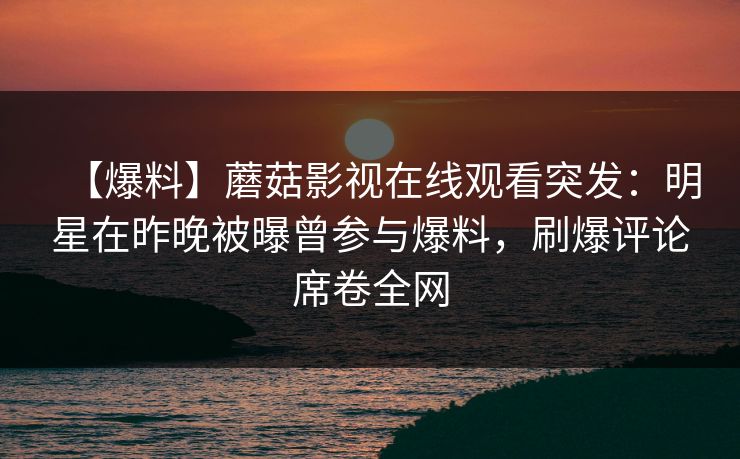 【爆料】蘑菇影视在线观看突发：明星在昨晚被曝曾参与爆料，刷爆评论席卷全网