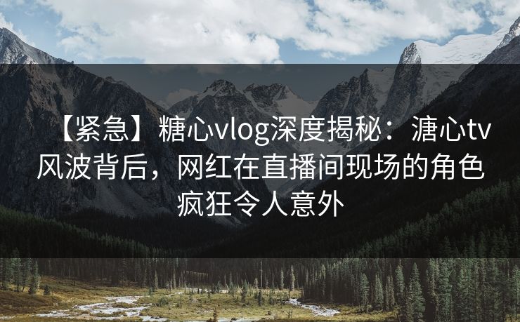 【紧急】糖心vlog深度揭秘：溏心tv风波背后，网红在直播间现场的角色疯狂令人意外