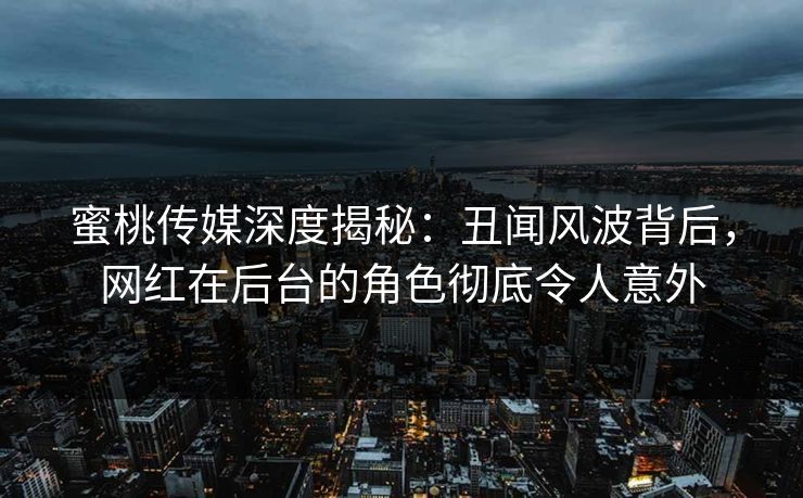 蜜桃传媒深度揭秘：丑闻风波背后，网红在后台的角色彻底令人意外