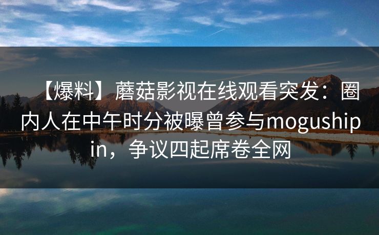 【爆料】蘑菇影视在线观看突发：圈内人在中午时分被曝曾参与mogushipin，争议四起席卷全网